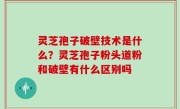 灵芝孢子破壁技术是什么？灵芝孢子粉头道粉和破壁有什么区别吗