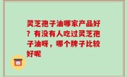 灵芝孢子油哪家产品好？有没有人吃过灵芝孢子油呀，哪个牌子比较好呢