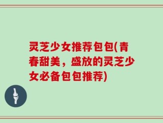 灵芝少女推荐包包(青春甜美，盛放的灵芝少女必备包包推荐)