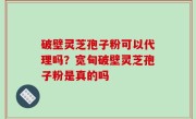 破壁灵芝孢子粉可以代理吗？宽甸破壁灵芝孢子粉是真的吗
