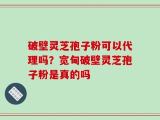 破壁灵芝孢子粉可以代理吗？宽甸破壁灵芝孢子粉是真的吗