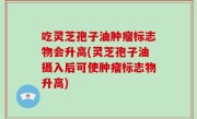 吃灵芝孢子油肿瘤标志物会升高(灵芝孢子油摄入后可使肿瘤标志物升高)