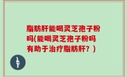 脂肪肝能喝灵芝孢子粉吗(能喝灵芝孢子粉吗有助于治疗脂肪肝？)