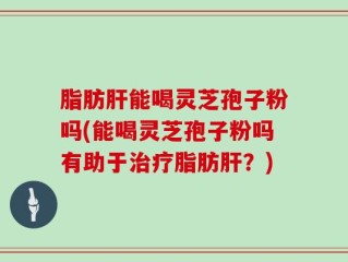 脂肪肝能喝灵芝孢子粉吗(能喝灵芝孢子粉吗有助于治疗脂肪肝？)