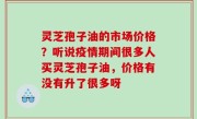 灵芝孢子油的市场价格？听说疫情期间很多人买灵芝孢子油，价格有没有升了很多呀