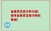 金寨灵芝孢子粉介绍(探寻金寨灵芝孢子粉的奥秘)