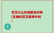 灵芝什么时候服食好呢(正确的灵芝服用时间！