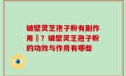 破壁灵芝孢子粉有副作用嗎？破壁灵芝孢子粉的功效与作用有哪些