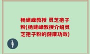 杨建峰教授 灵芝孢子粉(杨建峰教授介绍灵芝孢子粉的健康功效)