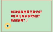 新冠病毒用灵芝能治好吗(灵芝是否有效治疗新冠病毒？)