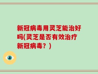 新冠病毒用灵芝能治好吗(灵芝是否有效治疗新冠病毒？)