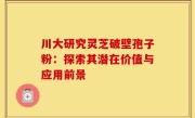 川大研究灵芝破壁孢子粉：探索其潜在价值与应用前景