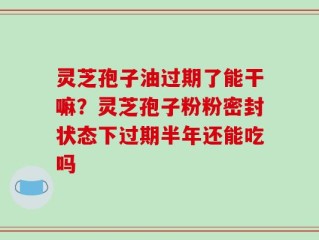 灵芝孢子油过期了能干嘛？灵芝孢子粉粉密封状态下过期半年还能吃吗
