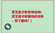 灵芝孢子粉煲鸡功效(灵芝孢子粉煨鸡的功效，你了解吗？)