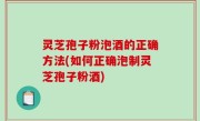 灵芝孢子粉泡酒的正确方法(如何正确泡制灵芝孢子粉酒)