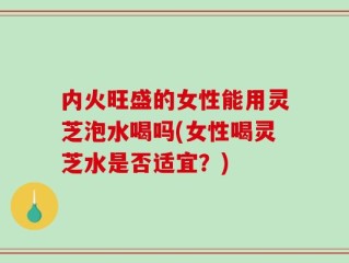 内火旺盛的女性能用灵芝泡水喝吗(女性喝灵芝水是否适宜？)