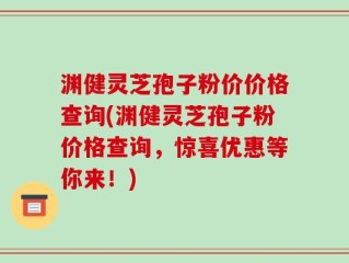 渊健灵芝孢子粉价价格查询(渊健灵芝孢子粉价格查询，惊喜优惠等你来！)