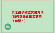 灵芝孢子破壁食用方法(如何正确食用灵芝孢子破壁？)