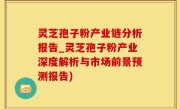灵芝孢子粉产业链分析报告_灵芝孢子粉产业深度解析与市场前景预测报告)