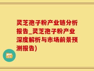 灵芝孢子粉产业链分析报告_灵芝孢子粉产业深度解析与市场前景预测报告)