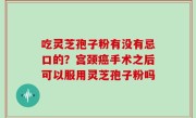 吃灵芝孢子粉有没有忌口的？宫颈癌手术之后可以服用灵芝孢子粉吗