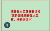 纯野生大灵芝回收价格(高价回收纯野生大灵芝，抢购热销中)