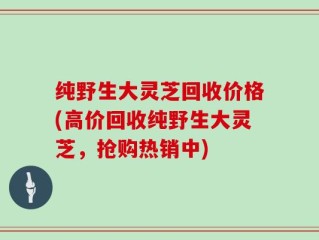 纯野生大灵芝回收价格(高价回收纯野生大灵芝，抢购热销中)
