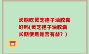 长期吃灵芝孢子油胶囊好吗(灵芝孢子油胶囊长期使用是否有益？)
