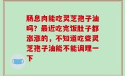 肠息肉能吃灵芝孢子油吗？最近吃完饭肚子都涨涨的，不知道吃些灵芝孢子油能不能调理一下
