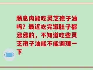 肠息肉能吃灵芝孢子油吗？最近吃完饭肚子都涨涨的，不知道吃些灵芝孢子油能不能调理一下