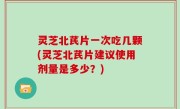 灵芝北芪片一次吃几颗(灵芝北芪片建议使用剂量是多少？)