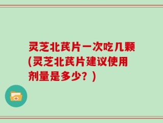 灵芝北芪片一次吃几颗(灵芝北芪片建议使用剂量是多少？)