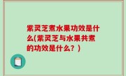 紫灵芝煮水果功效是什么(紫灵芝与水果共煮的功效是什么？)