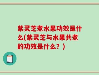 紫灵芝煮水果功效是什么(紫灵芝与水果共煮的功效是什么？)