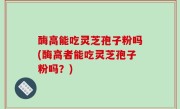 酶高能吃灵芝孢子粉吗(酶高者能吃灵芝孢子粉吗？)