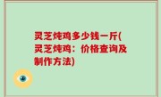 灵芝炖鸡多少钱一斤(灵芝炖鸡：价格查询及制作方法)