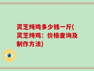 灵芝炖鸡多少钱一斤(灵芝炖鸡：价格查询及制作方法)