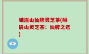 峨眉山仙牌灵芝茶(峨眉山灵芝茶：仙牌之选)