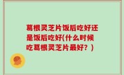 葛根灵芝片饭后吃好还是饭后吃好(什么时候吃葛根灵芝片最好？)