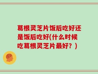 葛根灵芝片饭后吃好还是饭后吃好(什么时候吃葛根灵芝片最好？)