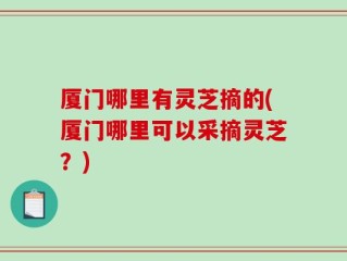 厦门哪里有灵芝摘的(厦门哪里可以采摘灵芝？)