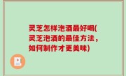 灵芝怎样泡酒最好喝(灵芝泡酒的最佳方法，如何制作才更美味)