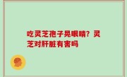 吃灵芝孢子晃眼睛？灵芝对肝脏有害吗