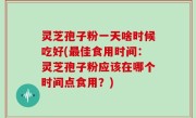 灵芝孢子粉一天啥时候吃好(最佳食用时间：灵芝孢子粉应该在哪个时间点食用？)