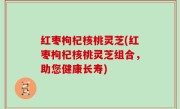 红枣枸杞核桃灵芝(红枣枸杞核桃灵芝组合，助您健康长寿)