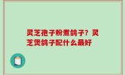 灵芝孢子粉煮鸽子？灵芝煲鸽子配什么最好