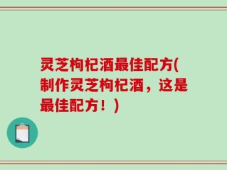 灵芝枸杞酒最佳配方(制作灵芝枸杞酒，这是最佳配方！)