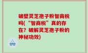 破壁灵芝孢子粉智商税吗(“智商税”真的存在？破解灵芝孢子粉的神秘功效)