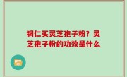 铜仁买灵芝孢子粉？灵芝孢子粉的功效是什么