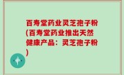 百寿堂药业灵芝孢子粉(百寿堂药业推出天然健康产品：灵芝孢子粉)